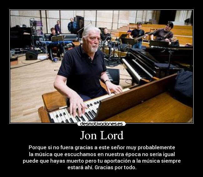 Jon Lord - Porque si no fuera gracias a este señor muy probablemente
la música que escuchamos en nuestra época no sería igual
puede que hayas muerto pero tu aportación a la música siempre
estará ahí. Gracias por todo.