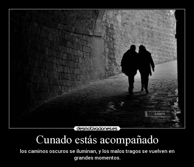 Cunado estás acompañado - los caminos oscuros se iluminan, y los malos tragos se vuelven en
grandes momentos.