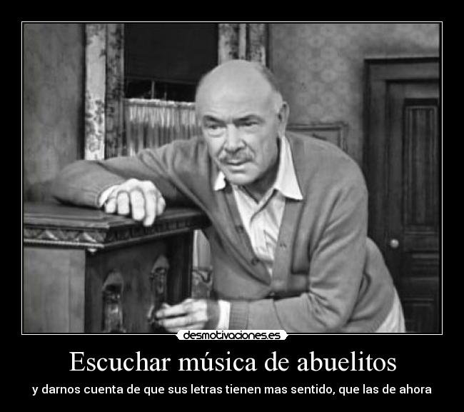 Escuchar música de abuelitos - y darnos cuenta de que sus letras tienen mas sentido, que las de ahora