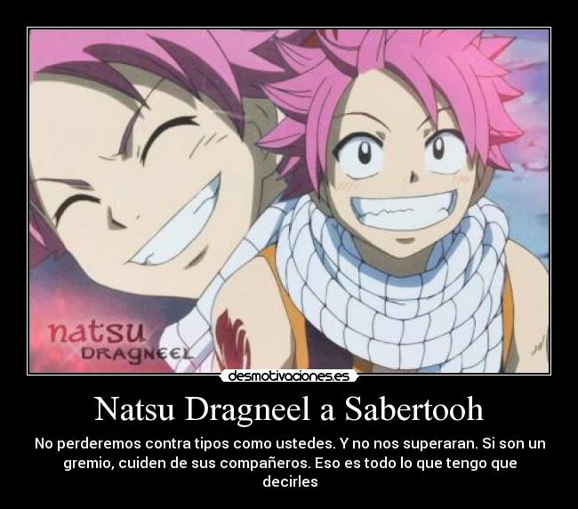 Natsu Dragneel a Sabertooh - No perderemos contra tipos como ustedes. Y no nos superaran. Si son un
gremio, cuiden de sus compañeros. Eso es todo lo que tengo que
decirles