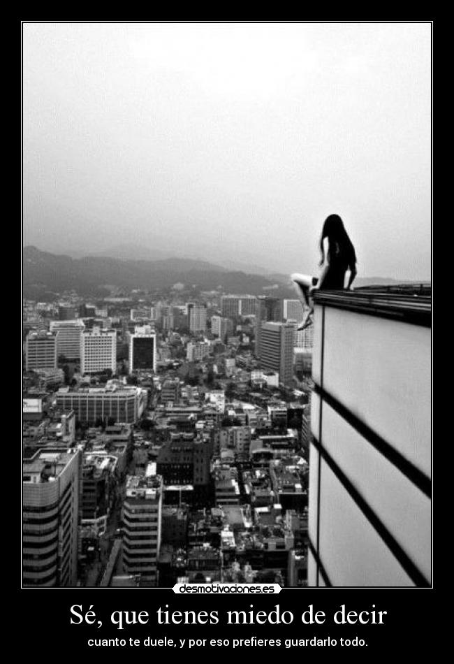 Sé, que tienes miedo de decir - cuanto te duele, y por eso prefieres guardarlo todo.