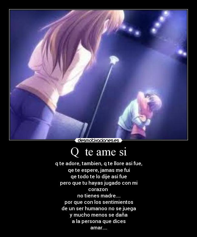 Q te ame si - q te adore, tambien, q te llore asi fue,
qe te espere, jamas me fui
qe todo te lo dije asi fue
pero que tu hayas jugado con mi
corazon
no tienes madre....
por que con los sentimientos
de un ser humanoo no se juega
y mucho menos se daña
a la persona que dices
amar....