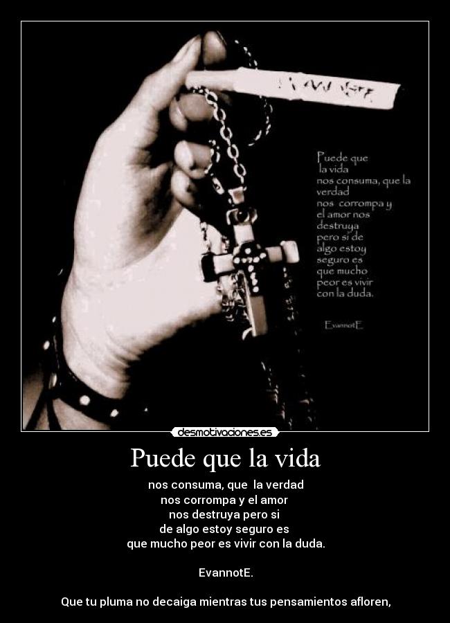 Puede que la vida - nos consuma, que  la verdad
nos corrompa y el amor 
nos destruya pero si 
de algo estoy seguro es 
que mucho peor es vivir con la duda.

EvannotE.

Que tu pluma no decaiga mientras tus pensamientos afloren,