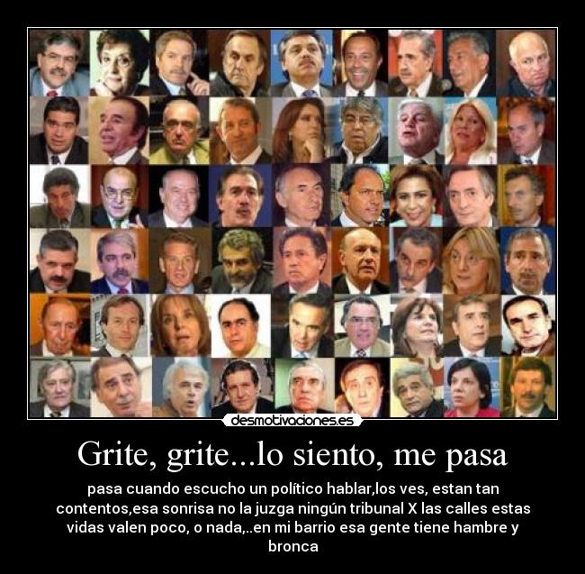 Grite, grite...lo siento, me pasa - pasa cuando escucho un político hablar,los ves, estan tan
contentos,esa sonrisa no la juzga ningún tribunal X las calles estas
vidas valen poco, o nada,..en mi barrio esa gente tiene hambre y
bronca