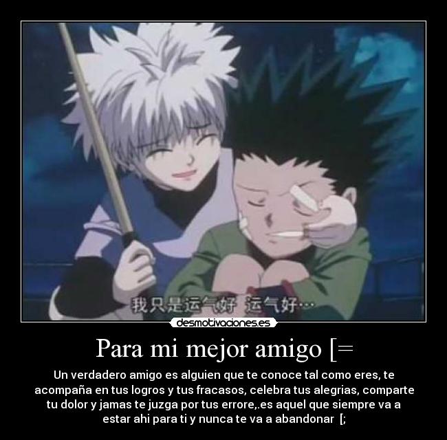 Para mi mejor amigo [= - Un verdadero amigo es alguien que te conoce tal como eres, te
acompaña en tus logros y tus fracasos, celebra tus alegrias, comparte
tu dolor y jamas te juzga por tus errore,.es aquel que siempre va a
estar ahi para ti y nunca te va a abandonar [;