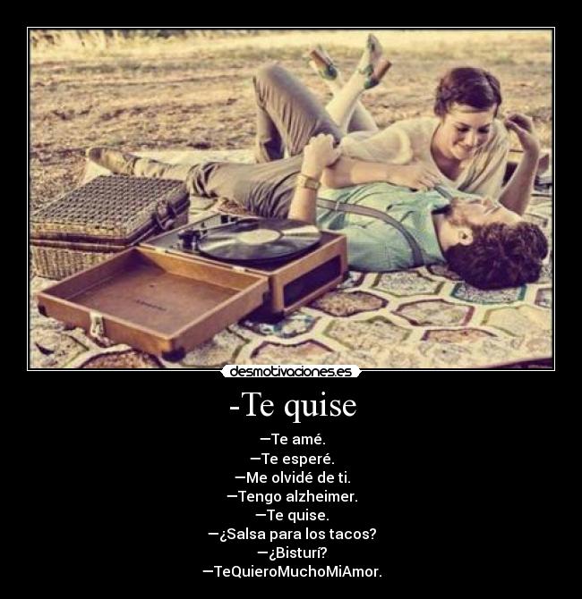 -Te quise - —Te amé.
—Te esperé.
—Me olvidé de ti.
—Tengo alzheimer.
—Te quise.
—¿Salsa para los tacos?
—¿Bisturí?
—TeQuieroMuchoMiAmor.