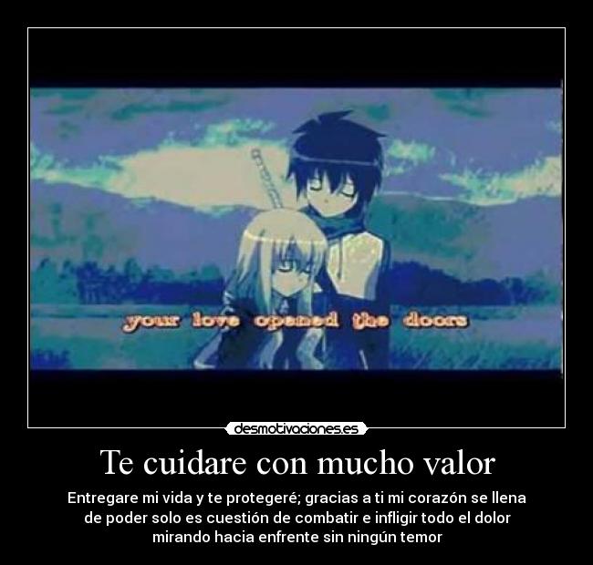 Te cuidare con mucho valor - Entregare mi vida y te protegeré; gracias a ti mi corazón se llena
de poder solo es cuestión de combatir e infligir todo el dolor
mirando hacia enfrente sin ningún temor