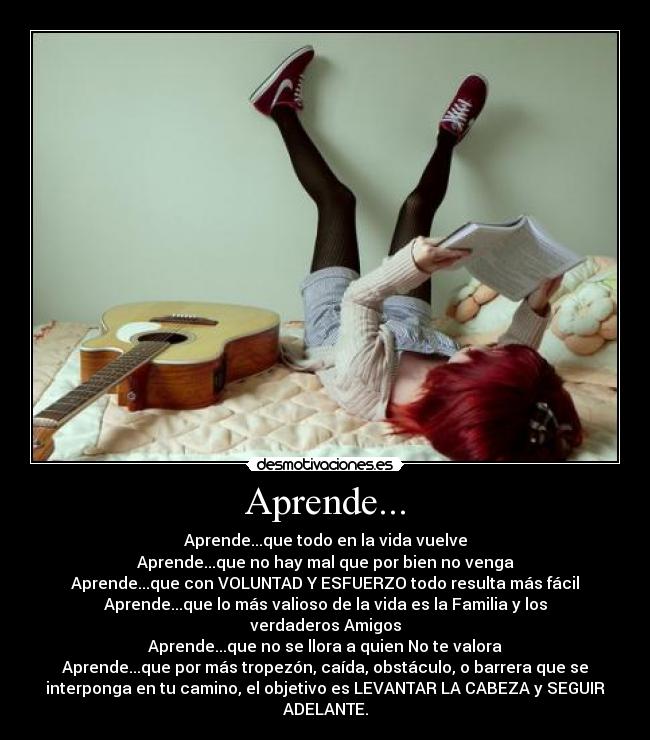 Aprende... - Aprende...que todo en la vida vuelve
Aprende...que no hay mal que por bien no venga
Aprende...que con VOLUNTAD Y ESFUERZO todo resulta más fácil
Aprende...que lo más valioso de la vida es la Familia y los
verdaderos Amigos
Aprende...que no se llora a quien No te valora
Aprende...que por más tropezón, caída, obstáculo, o barrera que se
interponga en tu camino, el objetivo es LEVANTAR LA CABEZA y SEGUIR
ADELANTE.