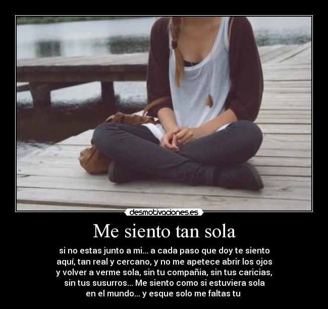 Me siento tan sola - si no estas junto a mi... a cada paso que doy te siento
aquí, tan real y cercano, y no me apetece abrir los ojos
y volver a verme sola, sin tu compañia, sin tus caricias,
sin tus susurros... Me siento como si estuviera sola
en el mundo... y esque solo me faltas tu ♥