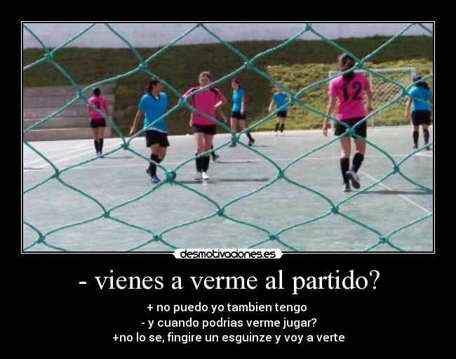 - vienes a verme al partido? - + no puedo yo tambien tengo
- y cuando podrias verme jugar?
+no lo se, fingire un esguinze y voy a verte