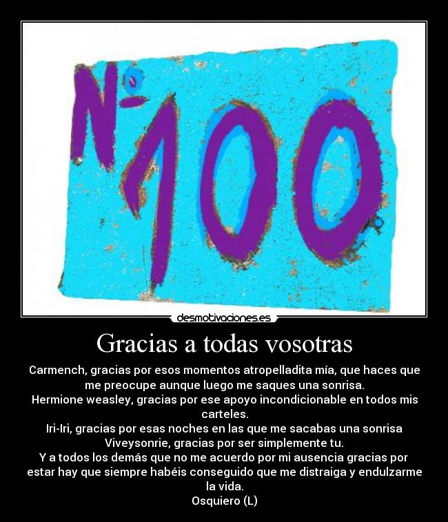 Gracias a todas vosotras - Carmench, gracias por esos momentos atropelladita mía, que haces que
me preocupe aunque luego me saques una sonrisa.
Hermione weasley, gracias por ese apoyo incondicionable en todos mis
carteles.
Iri-Iri, gracias por esas noches en las que me sacabas una sonrisa
Viveysonrie, gracias por ser simplemente tu.
Y a todos los demás que no me acuerdo por mi ausencia gracias por
estar hay que siempre habéis conseguido que me distraiga y endulzarme
la vida.
Osquiero (L)