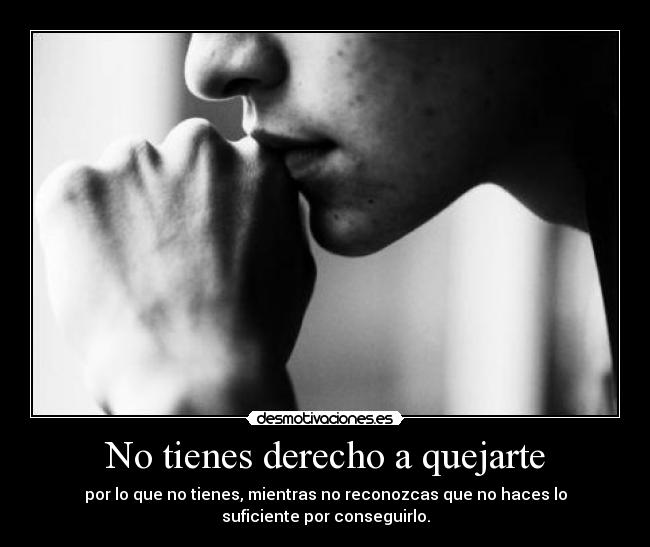 No tienes derecho a quejarte - por lo que no tienes, mientras no reconozcas que no haces lo
suficiente por conseguirlo.