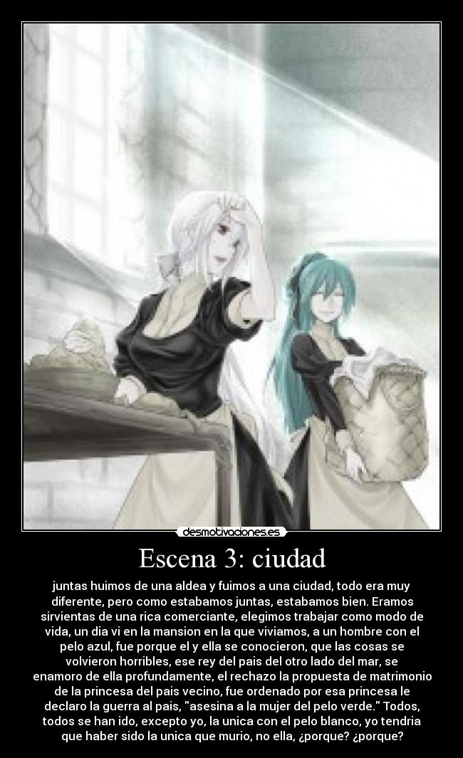 Escena 3: ciudad - juntas huimos de una aldea y fuimos a una ciudad, todo era muy
diferente, pero como estabamos juntas, estabamos bien. Eramos
sirvientas de una rica comerciante, elegimos trabajar como modo de
vida, un dia vi en la mansion en la que viviamos, a un hombre con el
pelo azul, fue porque el y ella se conocieron, que las cosas se
volvieron horribles, ese rey del pais del otro lado del mar, se
enamoro de ella profundamente, el rechazo la propuesta de matrimonio
de la princesa del pais vecino, fue ordenado por esa princesa le
declaro la guerra al pais, asesina a la mujer del pelo verde. Todos,
todos se han ido, excepto yo, la unica con el pelo blanco, yo tendria
que haber sido la unica que murio, no ella, ¿porque? ¿porque?