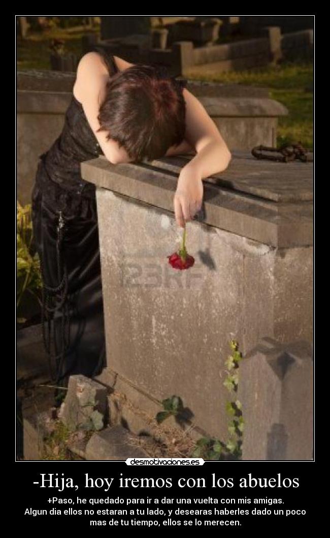 -Hija, hoy iremos con los abuelos - +Paso, he quedado para ir a dar una vuelta con mis amigas.
Algun dia ellos no estaran a tu lado, y desearas haberles dado un poco
mas de tu tiempo, ellos se lo merecen.
