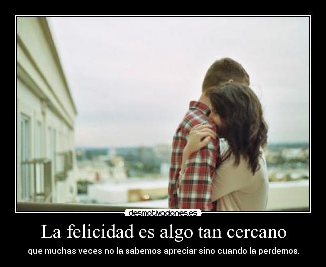 La felicidad es algo tan cercano - que muchas veces no la sabemos apreciar sino cuando la perdemos.