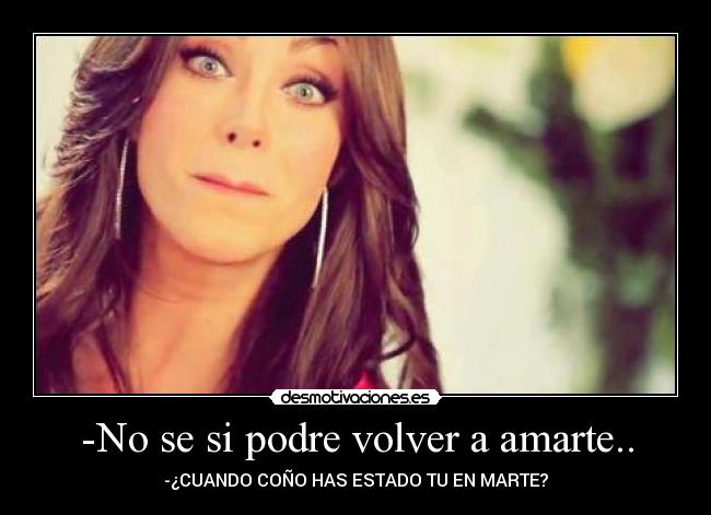 -No se si podre volver a amarte.. - -¿CUANDO COÑO HAS ESTADO TU EN MARTE?