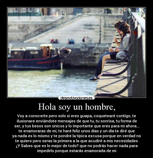 Hola soy un hombre, - Voy a conocerte pero solo si eres guapa, coquetearé contigo, te
ilusionare enviándote mensajes de que tu, tu sonrisa, tu forma de
ser, y tus besos son únicos y lo importante que eres para mi ahora...
te enamoraras de mi, te haré feliz unos días y un día te diré que
ya nada es lo mismo y te pondré la típica excusa porque en verdad no
te quiero pero seras la primera a la que acudiré a mis necesidades
¿Y Sabes que es lo mejor de todo? que no podrás hacer nada para
impedirlo porque estarás enamorada de mi