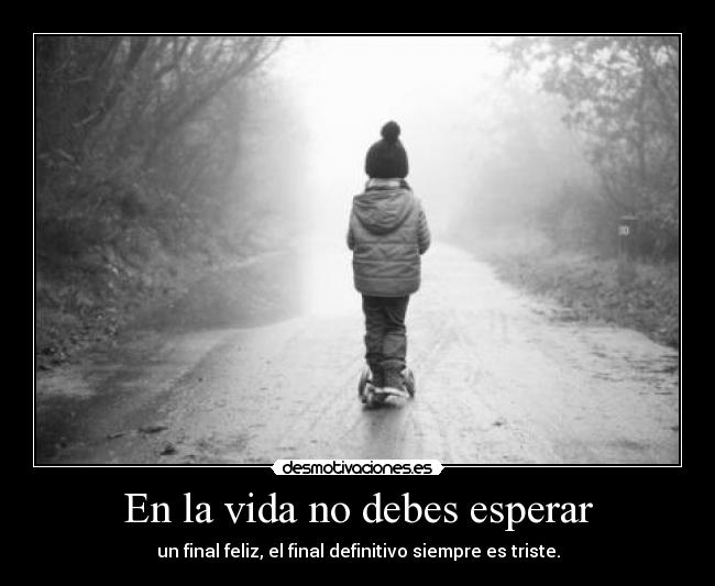 En la vida no debes esperar - un final feliz, el final definitivo siempre es triste.