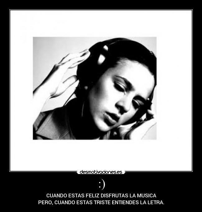 :) - CUANDO ESTAS FELIZ DISFRUTAS LA MUSICA
PERO, CUANDO ESTAS TRISTE ENTIENDES LA LETRA.