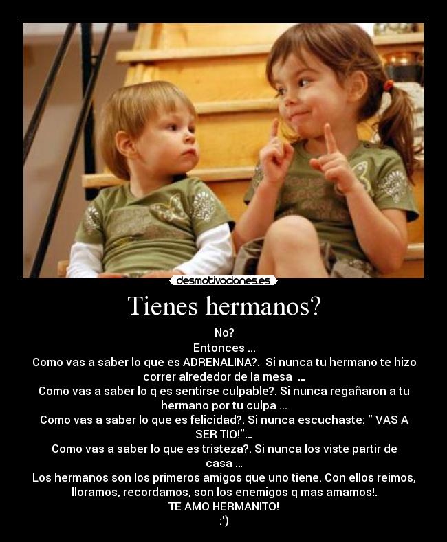 Tienes hermanos? - No?
Entonces ...
Como vas a saber lo que es ADRENALINA?. Si nunca tu hermano te hizo
correr alrededor de la mesa …
Como vas a saber lo q es sentirse culpable?. Si nunca regañaron a tu
hermano por tu culpa ...
Como vas a saber lo que es felicidad?. Si nunca escuchaste: VAS A
SER TIO!…
Como vas a saber lo que es tristeza?. Si nunca los viste partir de
casa …
Los hermanos son los primeros amigos que uno tiene. Con ellos reimos,
lloramos, recordamos, son los enemigos q mas amamos!.
TE AMO HERMANITO!
:)