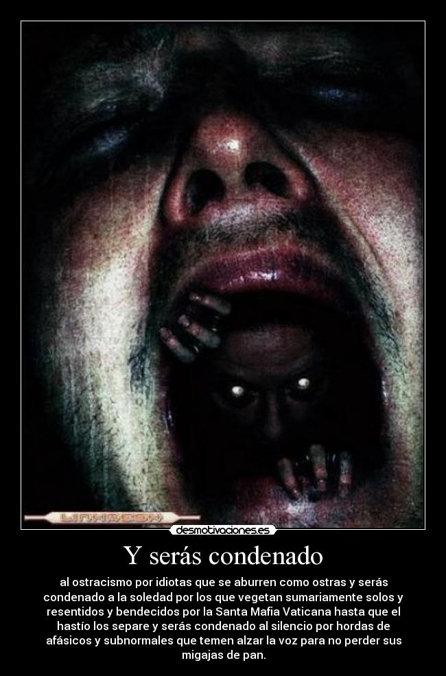 Y serás condenado - al ostracismo por idiotas que se aburren como ostras y serás
condenado a la soledad por los que vegetan sumariamente solos y
resentidos y bendecidos por la Santa Mafia Vaticana hasta que el
hastío los separe y serás condenado al silencio por hordas de
afásicos y subnormales que temen alzar la voz para no perder sus
migajas de pan.