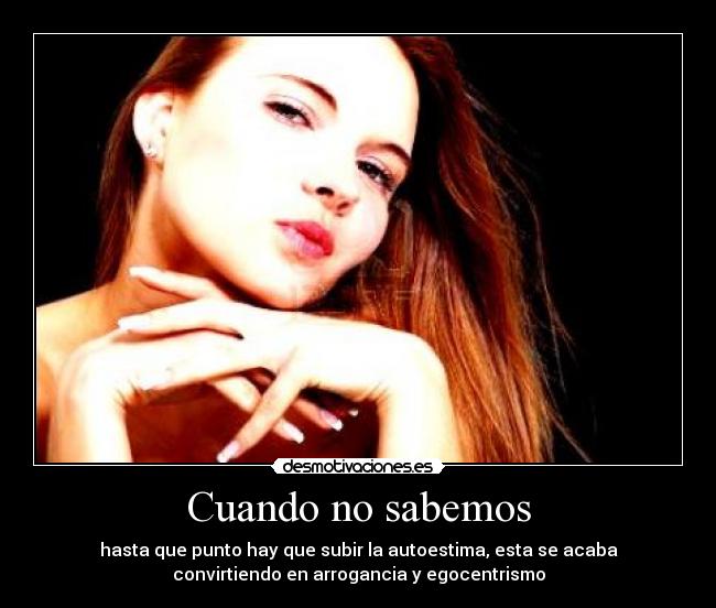 Cuando no sabemos - hasta que punto hay que subir la autoestima, esta se acaba
convirtiendo en arrogancia y egocentrismo