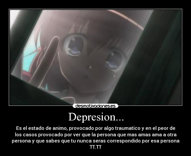Depresion... - Es el estado de animo, provocado por algo traumatico y en el peor de
los casos provocado por ver que la persona que mas amas ama a otra
persona y que sabes que tu nunca seras correspondido por esa persona
TT.TT