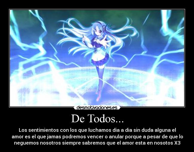 De Todos... - Los sentimientos con los que luchamos dia a dia sin duda alguna el
amor es el que jamas podremos vencer o anular porque a pesar de que lo
neguemos nosotros siempre sabremos que el amor esta en nosotos X3