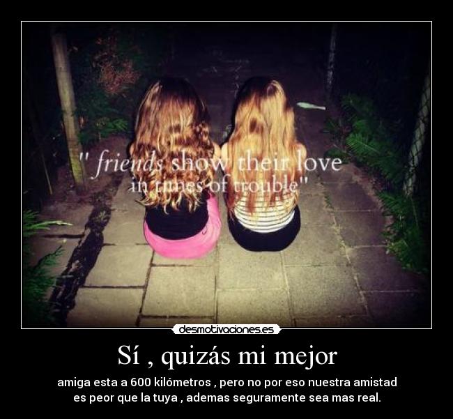 Sí , quizás mi mejor - amiga esta a 600 kilómetros , pero no por eso nuestra amistad
es peor que la tuya , ademas seguramente sea mas real.