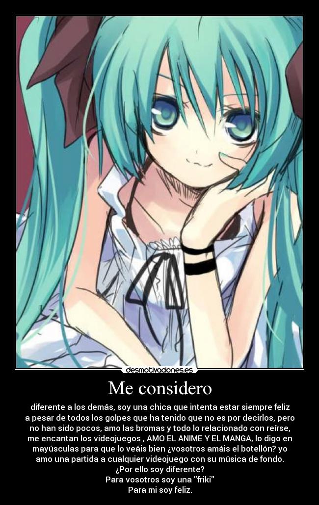 Me considero - diferente a los demás, soy una chica que intenta estar siempre feliz
a pesar de todos los golpes que ha tenido que no es por decirlos, pero
no han sido pocos, amo las bromas y todo lo relacionado con reírse,
me encantan los videojuegos , AMO EL ANIME Y EL MANGA, lo digo en
mayúsculas para que lo veáis bien ¿vosotros amáis el botellón? yo
amo una partida a cualquier videojuego con su música de fondo.
¿Por ello soy diferente?
Para vosotros soy una friki
Para mi soy feliz.