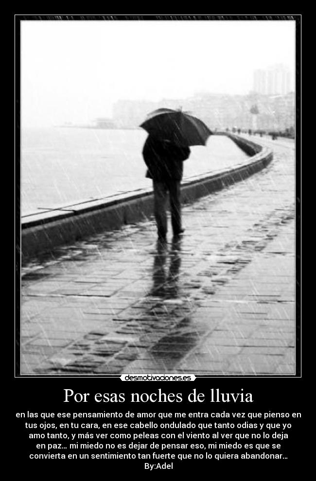 Por esas noches de lluvia - en las que ese pensamiento de amor que me entra cada vez que pienso en
tus ojos, en tu cara, en ese cabello ondulado que tanto odias y que yo
amo tanto, y más ver como peleas con el viento al ver que no lo deja
en paz… mi miedo no es dejar de pensar eso, mi miedo es que se
convierta en un sentimiento tan fuerte que no lo quiera abandonar…
By:Adel