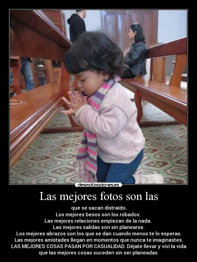 Las mejores fotos son las - que se sacan distraído.
Los mejores besos son los robados.
Las mejores relaciones empiezan de la nada.
Las mejores salidas son sin planearse.
Los mejores abrazos son los que se dan cuando menos te lo esperas.
Las mejores amistades llegan en momentos que nunca te imaginastes.
LAS MEJORES COSAS PASAN POR CASUALIDAD. Déjate llevar y viví la vida
que las mejores cosas suceden sin ser planeadas ♥