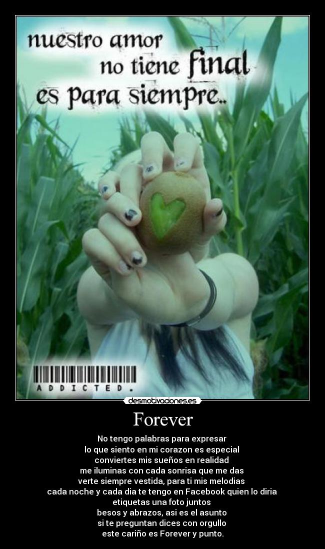 Forever - No tengo palabras para expresar 
lo que siento en mi corazon es especial 
conviertes mis sueños en realidad 
me iluminas con cada sonrisa que me das 
verte siempre vestida, para ti mis melodias 
cada noche y cada dia te tengo en Facebook quien lo diria 
etiquetas una foto juntos 
besos y abrazos, asi es el asunto 
si te preguntan dices con orgullo 
este cariño es Forever y punto.