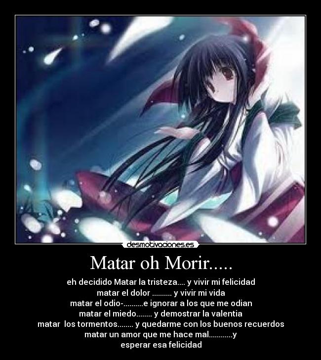 Matar oh Morir..... - eh decidido Matar la tristeza.... y vivir mi felicidad
matar el dolor .......... y vivir mi vida
matar el odio-..........e ignorar a los que me odian
matar el miedo........ y demostrar la valentia
matar los tormentos........ y quedarme con los buenos recuerdos
matar un amor que me hace mal............y
esperar esa felicidad
