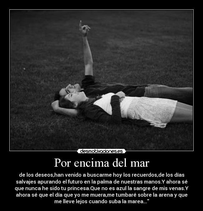 Por encima del mar - de los deseos,han venido a buscarme hoy los recuerdos,de los días
salvajes apurando el futuro en la palma de nuestras manos.Y ahora sé
que nunca he sido tu princesa.Que no es azul la sangre de mis venas.Y
ahora sé que el día que yo me muera,me tumbaré sobre la arena y que
me lleve lejos cuando suba la marea...
