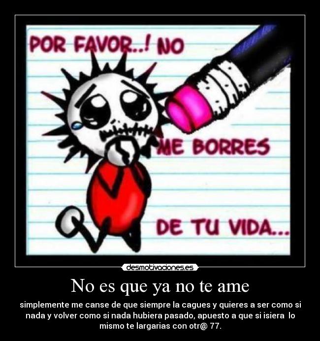 No es que ya no te ame - simplemente me canse de que siempre la cagues y quieres a ser como si
nada y volver como si nada hubiera pasado, apuesto a que si isiera lo
mismo te largarias con otr@ 77.