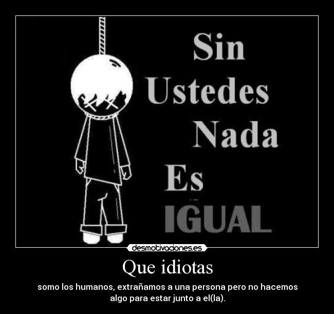 Que idiotas - somo los humanos, extrañamos a una persona pero no hacemos
algo para estar junto a el(la).