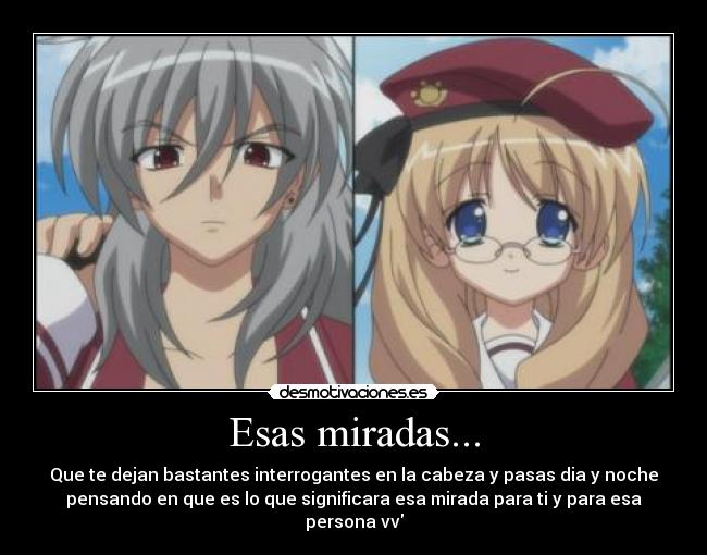 Esas miradas... - Que te dejan bastantes interrogantes en la cabeza y pasas dia y noche
pensando en que es lo que significara esa mirada para ti y para esa
persona vv