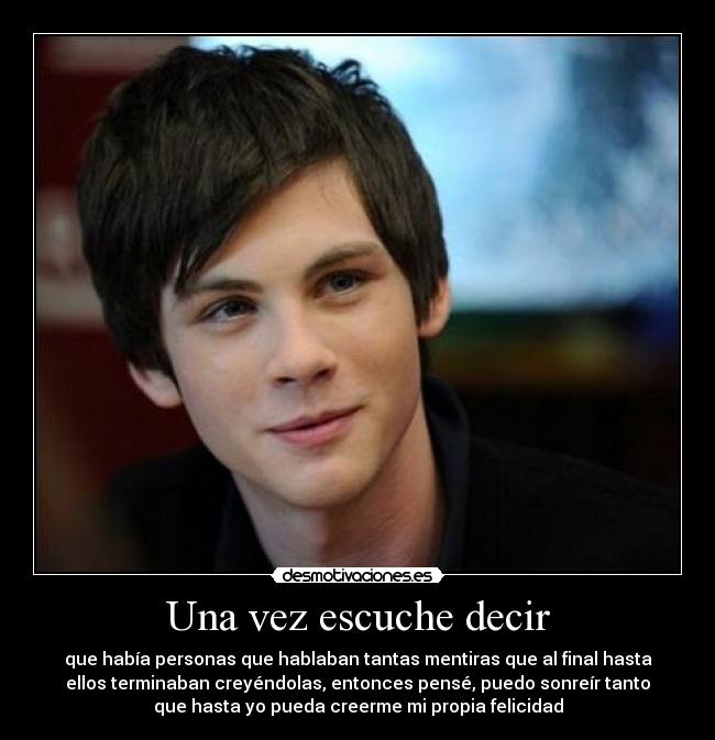 Una vez escuche decir - que había personas que hablaban tantas mentiras que al final hasta
ellos terminaban creyéndolas, entonces pensé, puedo sonreír tanto
que hasta yo pueda creerme mi propia felicidad