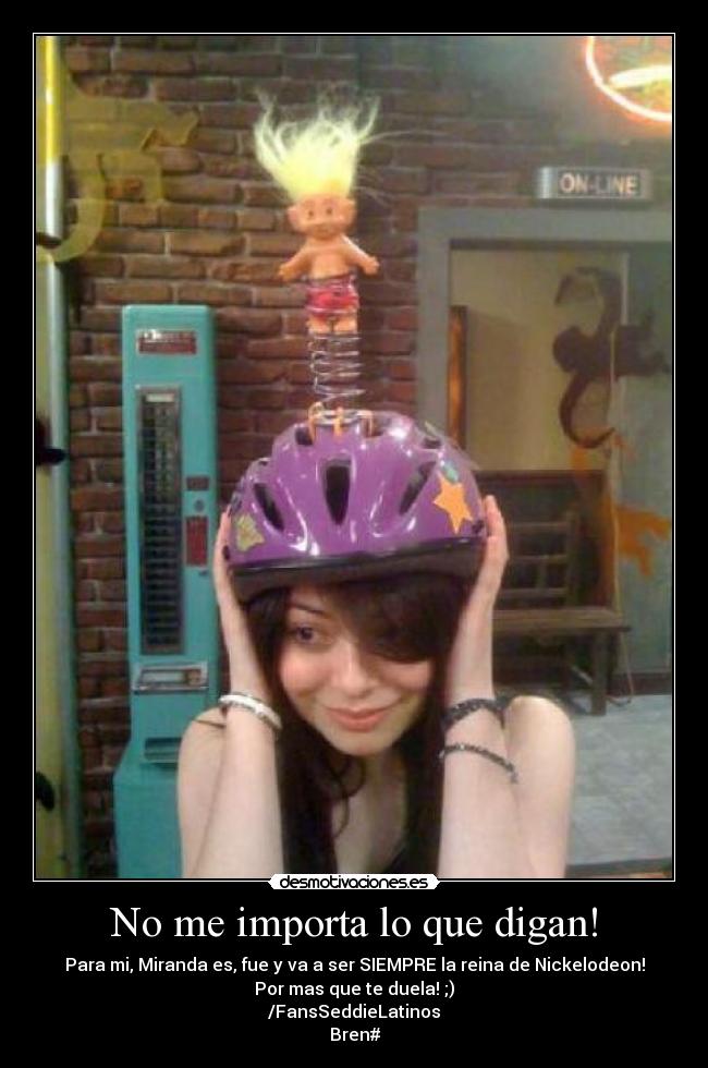 No me importa lo que digan! - Para mi, Miranda es, fue y va a ser SIEMPRE la reina de Nickelodeon!
Por mas que te duela! ;)
/FansSeddieLatinos
Bren#