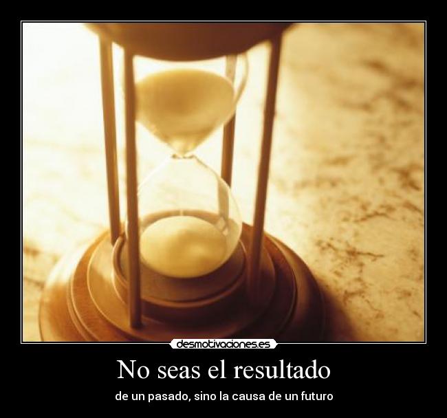 No seas el resultado - de un pasado, sino la causa de un futuro