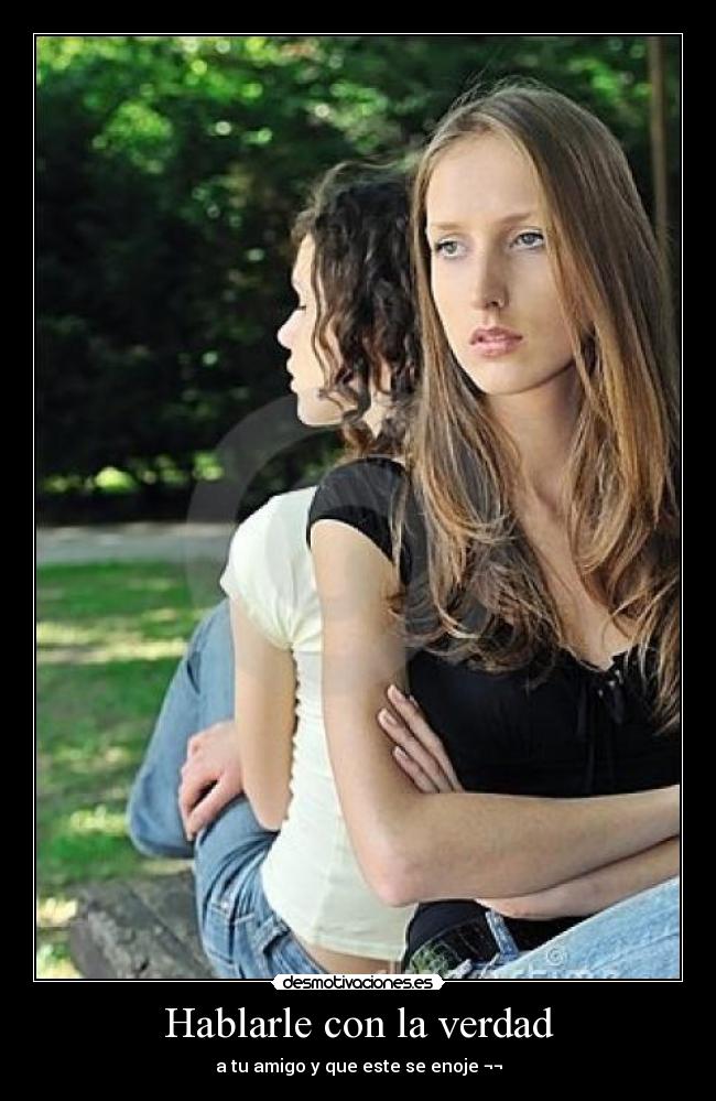 Hablarle con la verdad - a tu amigo y que este se enoje ¬¬