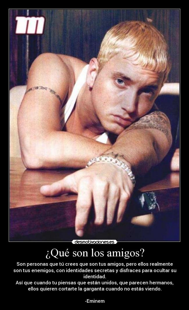 ¿Qué son los amigos? - Son personas que tú crees que son tus amigos, pero ellos realmente
son tus enemigos, con identidades secretas y disfraces para ocultar su
identidad.
Así que cuando tu piensas que están unidos, que parecen hermanos,
ellos quieren cortarte la garganta cuando no estás viendo.
-Eminem
