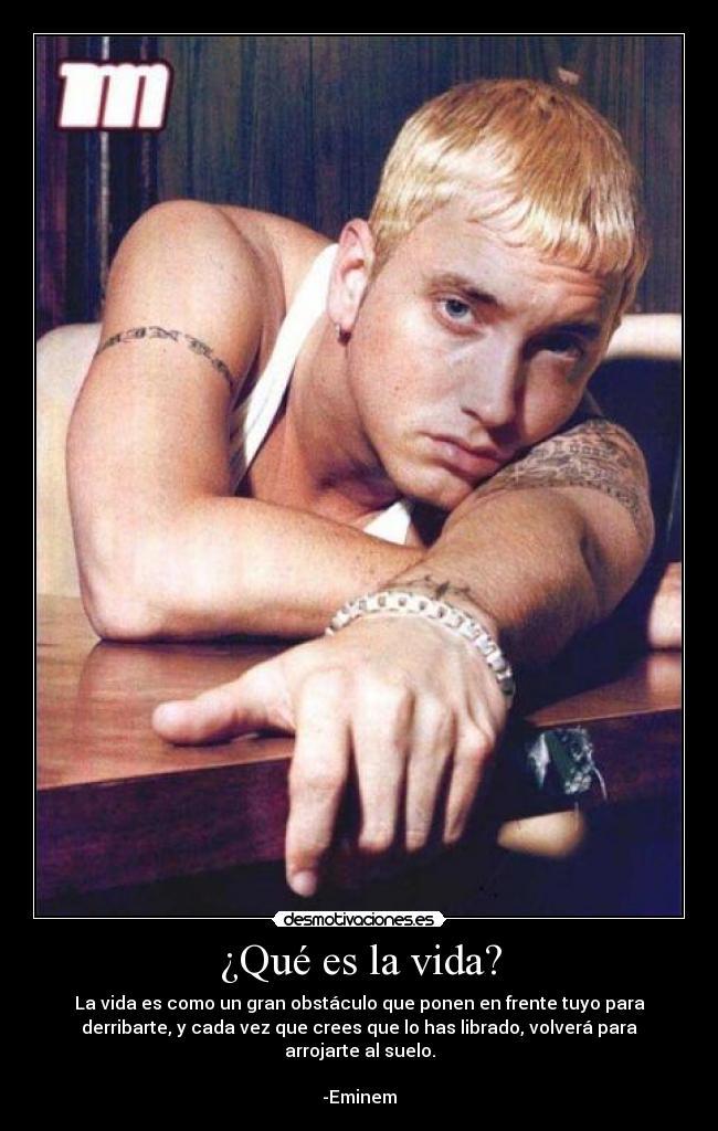 ¿Qué es la vida? - La vida es como un gran obstáculo que ponen en frente tuyo para
derribarte, y cada vez que crees que lo has librado, volverá para
arrojarte al suelo.
-Eminem