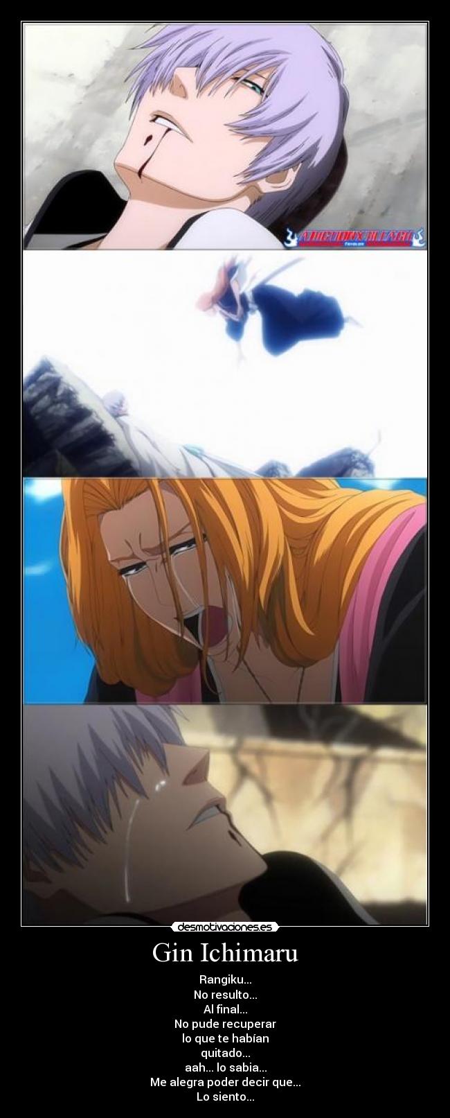 Gin Ichimaru - Rangiku...
No resulto...
Al final...
No pude recuperar
lo que te habían
quitado...
aah... lo sabia...
Me alegra poder decir que...
Lo siento...