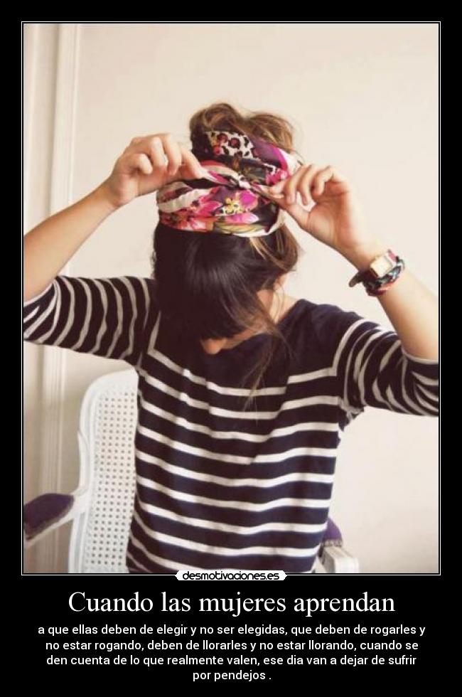 Cuando las mujeres aprendan - a que ellas deben de elegir y no ser elegidas, que deben de rogarles y
no estar rogando, deben de llorarles y no estar llorando, cuando se
den cuenta de lo que realmente valen, ese dia van a dejar de sufrir
por pendejos .