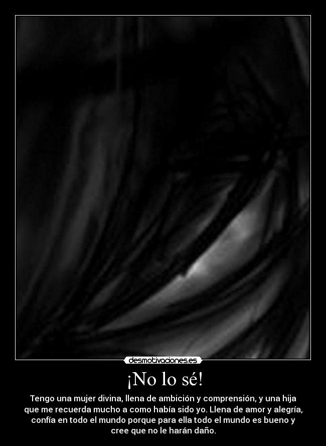 ¡No lo sé! - Tengo una mujer divina, llena de ambición y comprensión, y una hija
que me recuerda mucho a como había sido yo. Llena de amor y alegría,
confía en todo el mundo porque para ella todo el mundo es bueno y
cree que no le harán daño.