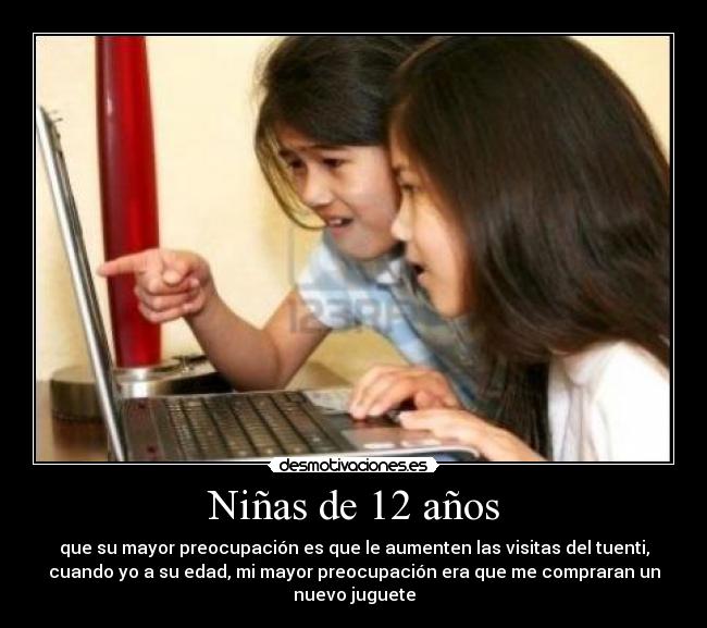 Niñas de 12 años - que su mayor preocupación es que le aumenten las visitas del tuenti,
cuando yo a su edad, mi mayor preocupación era que me compraran un
nuevo juguete