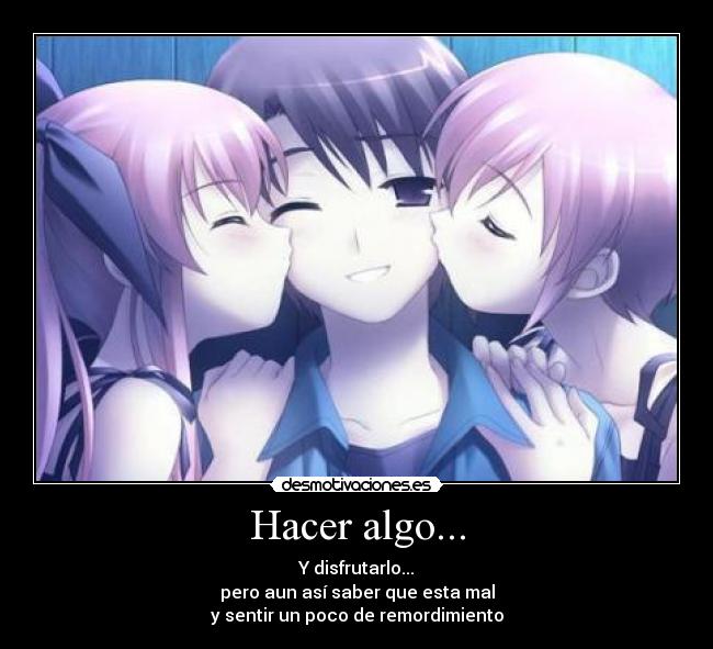 Hacer algo... - Y disfrutarlo...
pero aun así saber que esta mal
y sentir un poco de remordimiento
