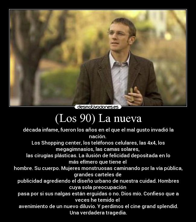 (Los 90) La nueva - década infame, fueron los años en el que el mal gusto invadió la
nación.
Los Shopping center, los teléfonos celulares, las 4x4, los
megagimnasios, las camas solares,
las cirugías plásticas. La ilusión de felicidad depositada en lo
más efímero que tiene el
hombre. Su cuerpo. Mujeres monstruosas caminando por la vía pública,
grandes carteles de
publicidad agrediendo el diseño urbano de nuestra cuidad. Hombres
cuya sola preocupación
pasa por si sus nalgas están erguidas o no. Dios mío. Confieso que a
veces he temido el
avenimiento de un nuevo diluvio. Y perdimos el cine grand splendid.
Una verdadera tragedia.